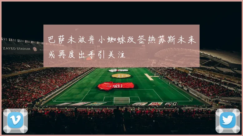 巴萨未放弃小蜘蛛改签热苏斯未来或再度出手引关注