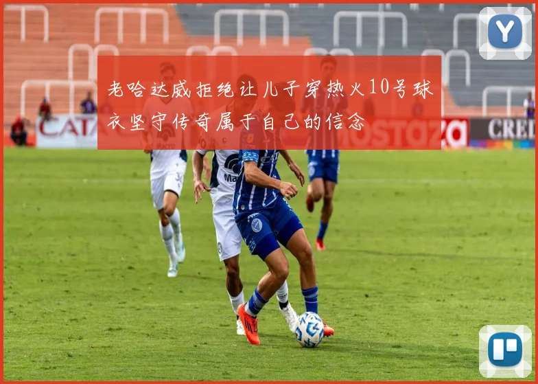 老哈达威拒绝让儿子穿热火10号球衣坚守传奇属于自己的信念